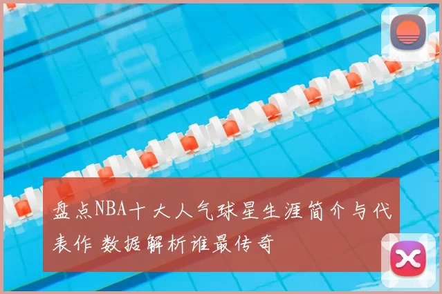 盘点NBA十大人气球星生涯简介与代表作 数据解析谁最传奇