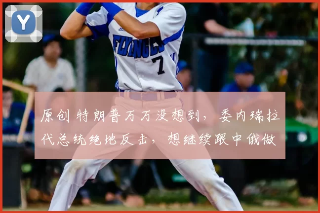 原创 特朗普万万没想到，委内瑞拉代总统绝地反击，想继续跟中俄做朋友