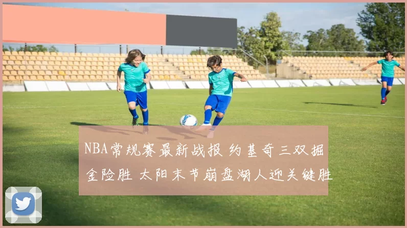 NBA常规赛最新战报 约基奇三双掘金险胜 太阳末节崩盘湖人迎关键胜利