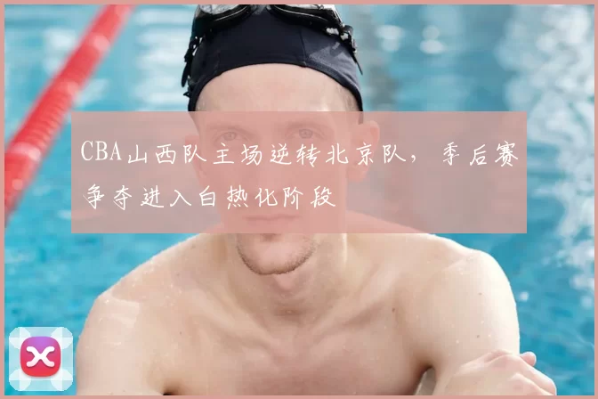CBA山西队主场逆转北京队，季后赛争夺进入白热化阶段