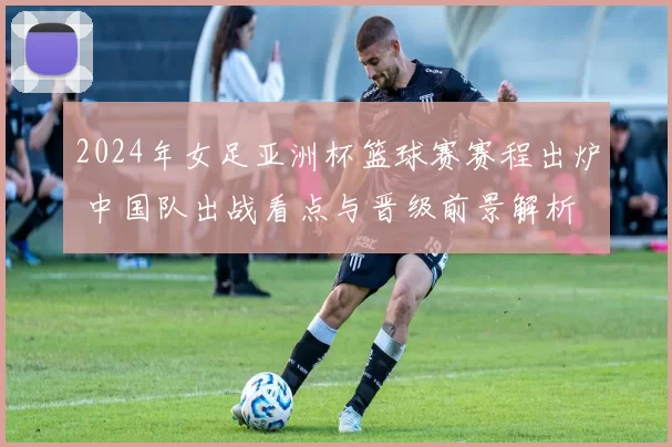 2024年女足亚洲杯篮球赛赛程出炉 中国队出战看点与晋级前景解析