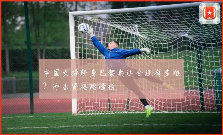 中国女排跻身巴黎奥运会还有多难？冲击资格路透视