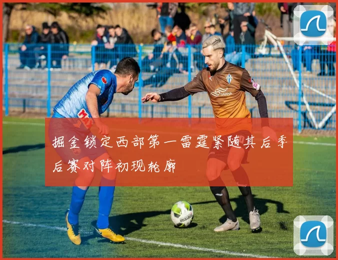 掘金锁定西部第一雷霆紧随其后季后赛对阵初现轮廓