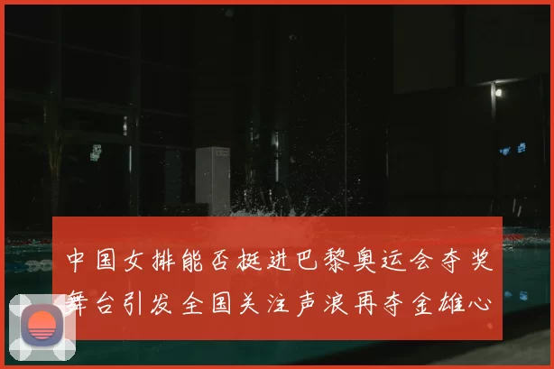 中国女排能否挺进巴黎奥运会夺奖舞台引发全国关注声浪再夺金雄心