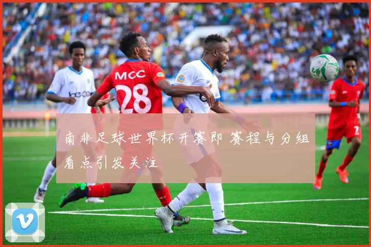 南非足球世界杯开赛即 赛程与分组看点引发关注