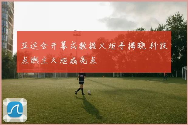 亚运会开幕式数据火炬手揭晓 科技点燃主火炬成亮点