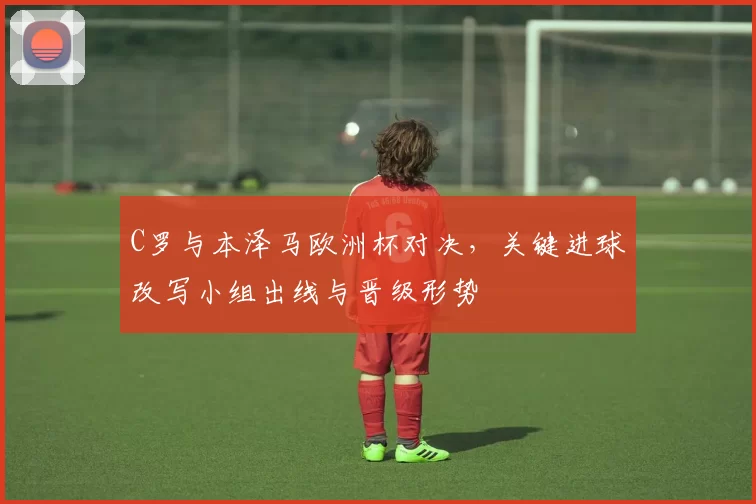 C罗与本泽马欧洲杯对决，关键进球改写小组出线与晋级形势