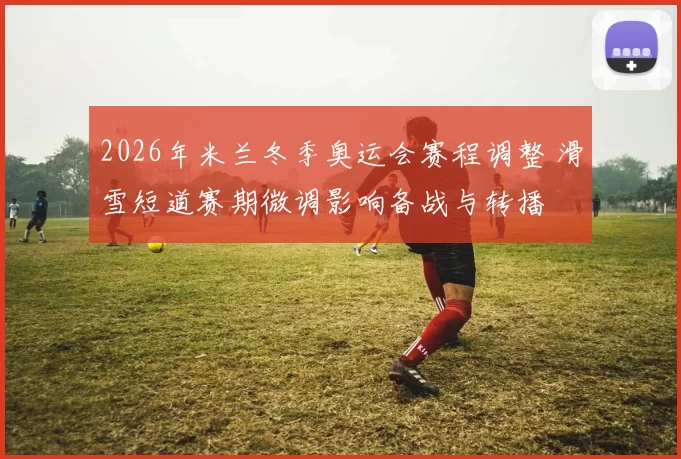 2026年米兰冬季奥运会赛程调整 滑雪短道赛期微调影响备战与转播