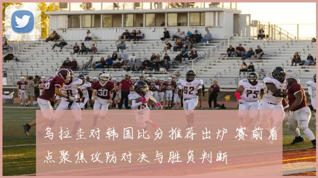 乌拉圭对韩国比分推荐出炉 赛前看点聚焦攻防对决与胜负判断