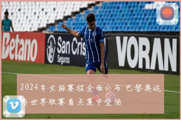 2024年女排赛程全面公布 巴黎奥运与世界联赛看点集中登场